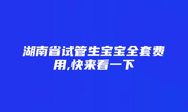 湖南省试管生宝宝全套费用,快来看一下