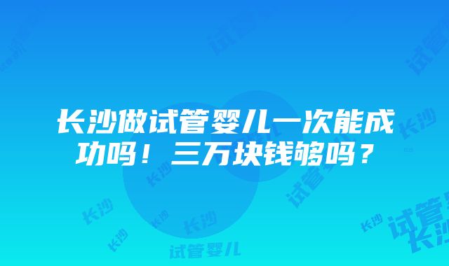 长沙做试管婴儿一次能成功吗！三万块钱够吗？