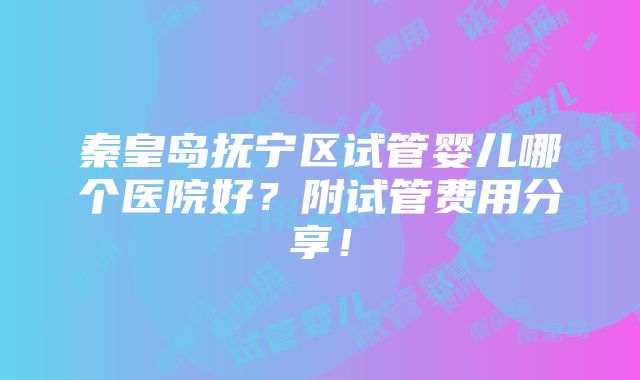 秦皇岛抚宁区试管婴儿哪个医院好？附试管费用分享！