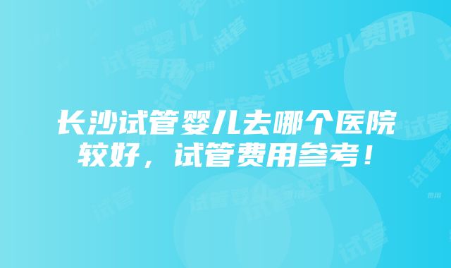 长沙试管婴儿去哪个医院较好，试管费用参考！