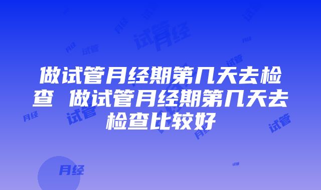 做试管月经期第几天去检查 做试管月经期第几天去检查比较好