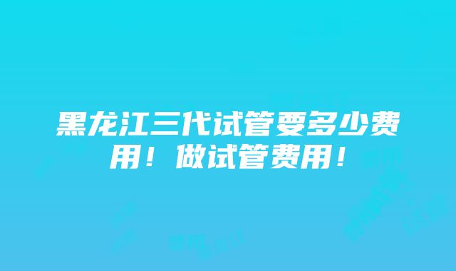 黑龙江三代试管要多少费用！做试管费用！