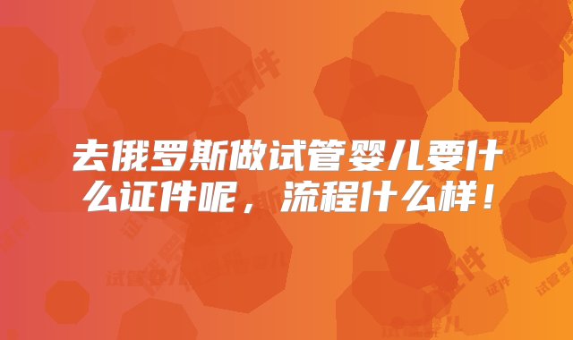 去俄罗斯做试管婴儿要什么证件呢，流程什么样！