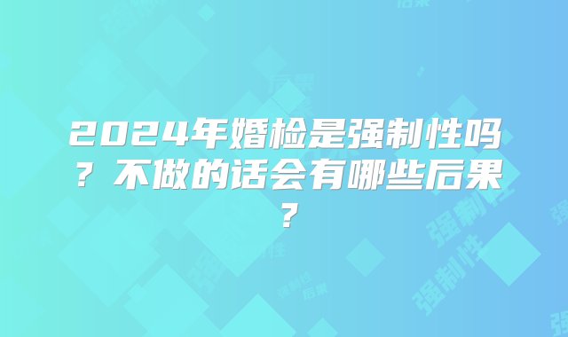 2024年婚检是强制性吗？不做的话会有哪些后果？