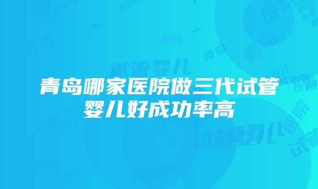 青岛哪家医院做三代试管婴儿好成功率高