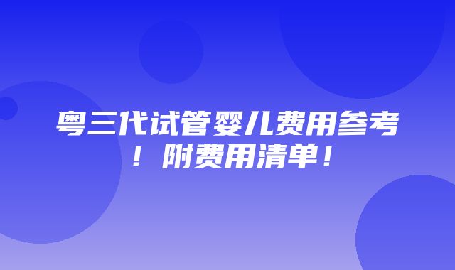 粤三代试管婴儿费用参考！附费用清单！