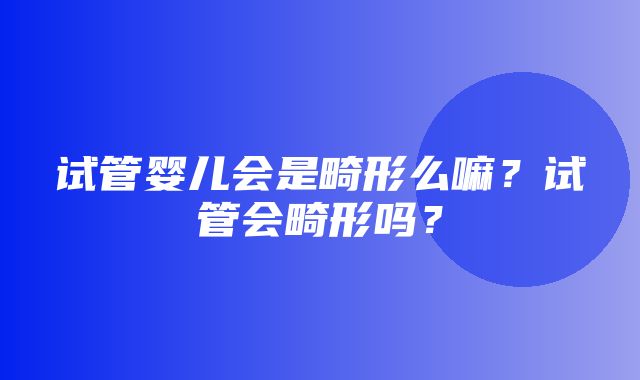 试管婴儿会是畸形么嘛？试管会畸形吗？