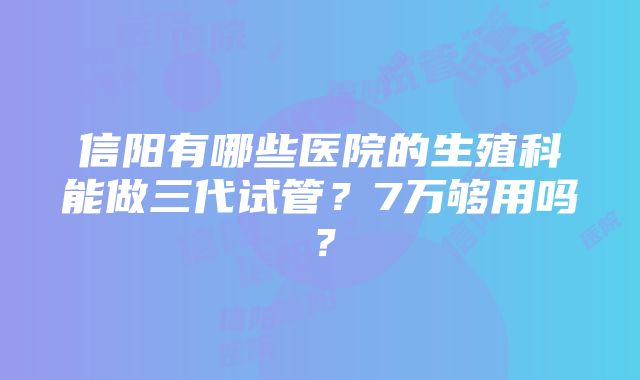 信阳有哪些医院的生殖科能做三代试管？7万够用吗？