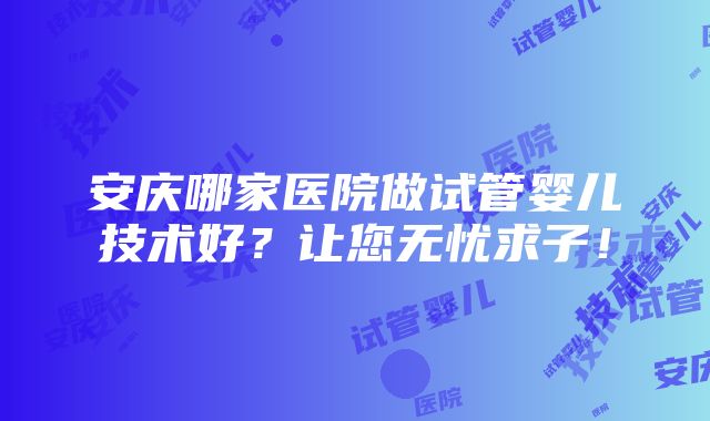 安庆哪家医院做试管婴儿技术好？让您无忧求子！