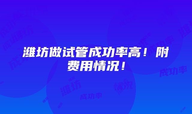 潍坊做试管成功率高！附费用情况！