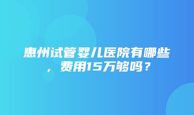 惠州试管婴儿医院有哪些，费用15万够吗？