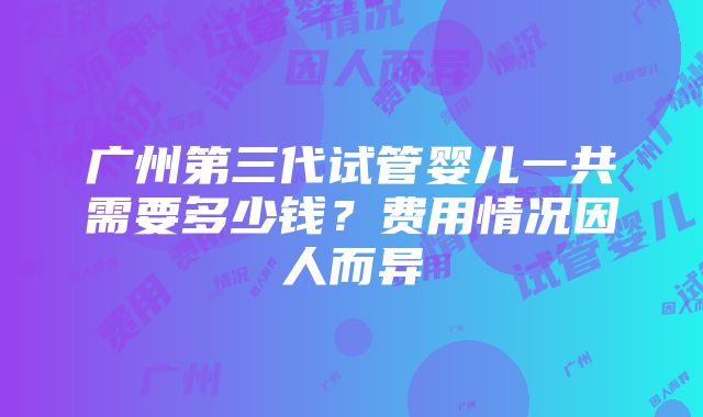 广州第三代试管婴儿一共需要多少钱？费用情况因人而异