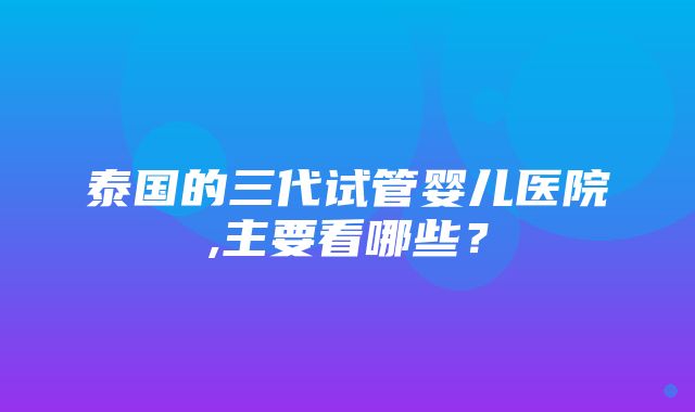 泰国的三代试管婴儿医院,主要看哪些？