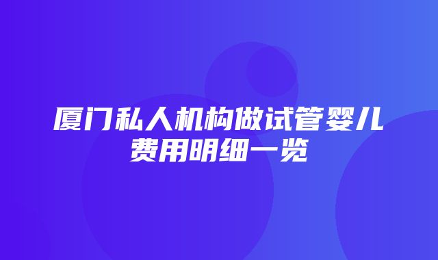 厦门私人机构做试管婴儿费用明细一览