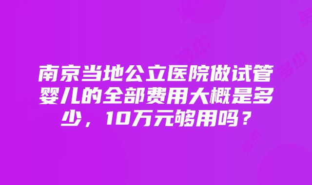 南京当地公立医院做试管婴儿的全部费用大概是多少，10万元够用吗？