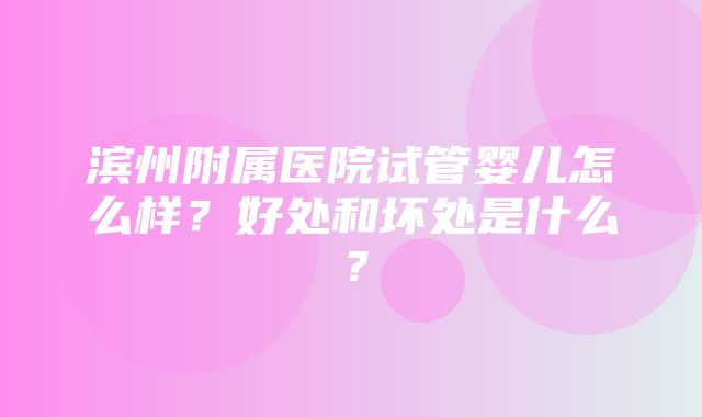 滨州附属医院试管婴儿怎么样？好处和坏处是什么？