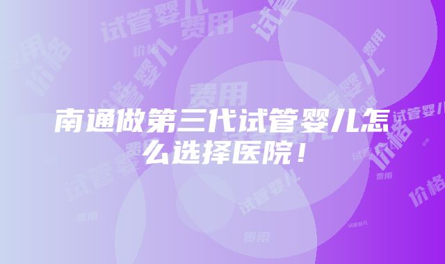 南通做第三代试管婴儿怎么选择医院！