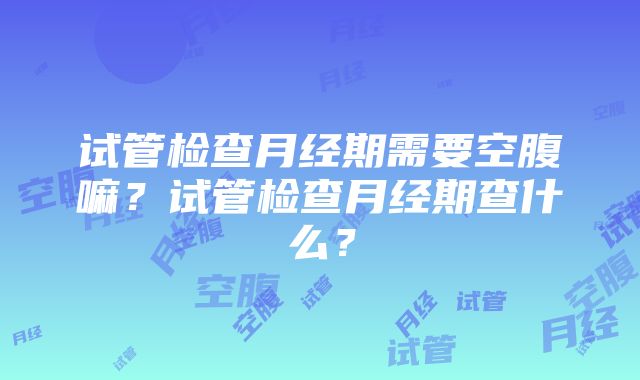 试管检查月经期需要空腹嘛？试管检查月经期查什么？