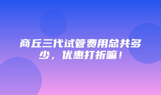 商丘三代试管费用总共多少，优惠打折嘛！