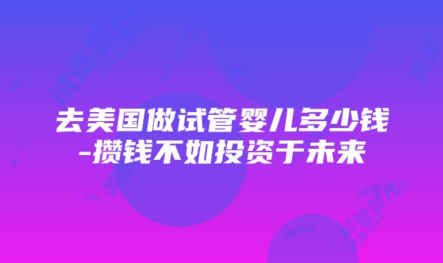 去美国做试管婴儿多少钱-攒钱不如投资于未来