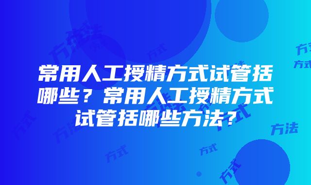 常用人工授精方式试管括哪些？常用人工授精方式试管括哪些方法？