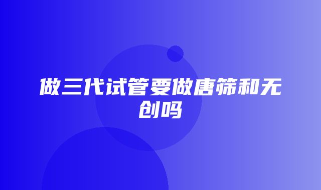 做三代试管要做唐筛和无创吗