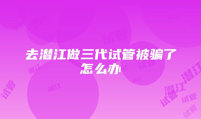 去潜江做三代试管被骗了怎么办