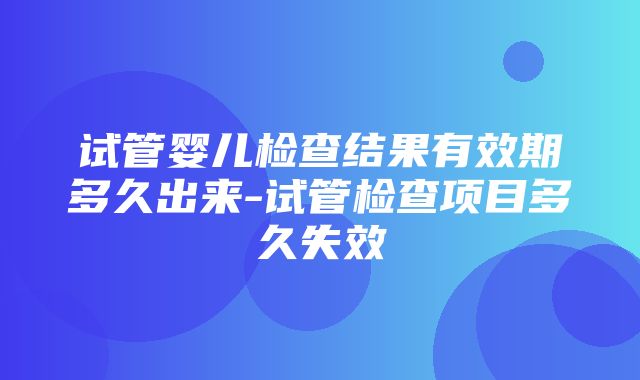 试管婴儿检查结果有效期多久出来-试管检查项目多久失效