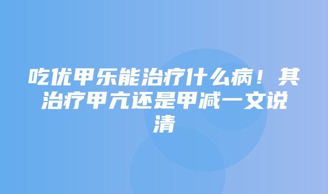 吃优甲乐能治疗什么病！其治疗甲亢还是甲减一文说清