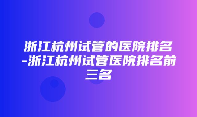 浙江杭州试管的医院排名-浙江杭州试管医院排名前三名