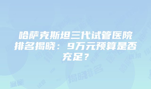 哈萨克斯坦三代试管医院排名揭晓：9万元预算是否充足？