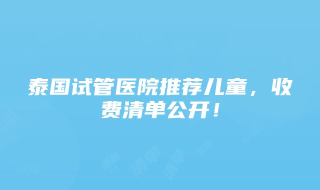 泰国试管医院推荐儿童，收费清单公开！