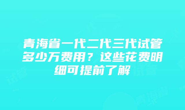 青海省一代二代三代试管多少万费用？这些花费明细可提前了解