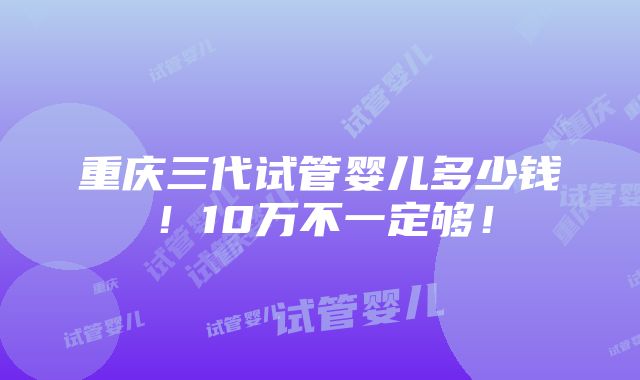 重庆三代试管婴儿多少钱！10万不一定够！