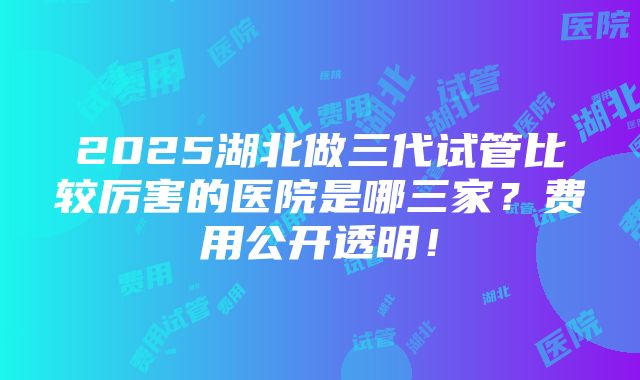 2025湖北做三代试管比较厉害的医院是哪三家？费用公开透明！