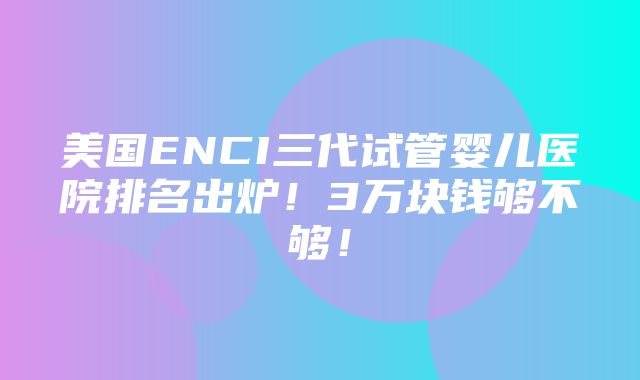 美国ENCI三代试管婴儿医院排名出炉！3万块钱够不够！