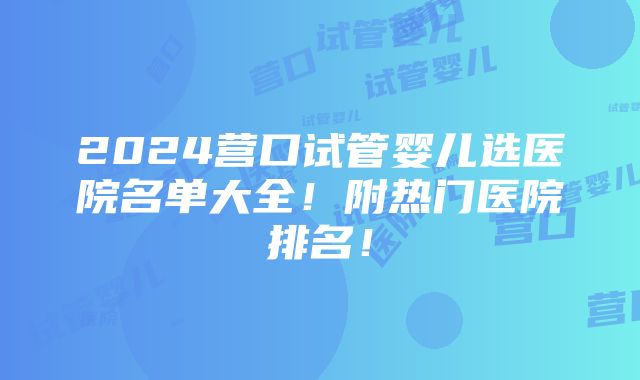 2024营口试管婴儿选医院名单大全！附热门医院排名！