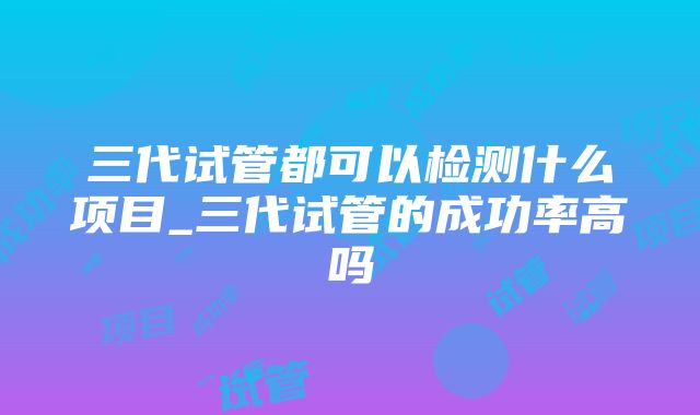 三代试管都可以检测什么项目_三代试管的成功率高吗