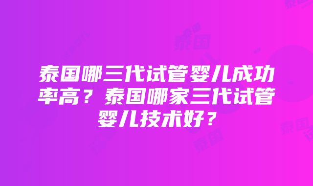 泰国哪三代试管婴儿成功率高？泰国哪家三代试管婴儿技术好？