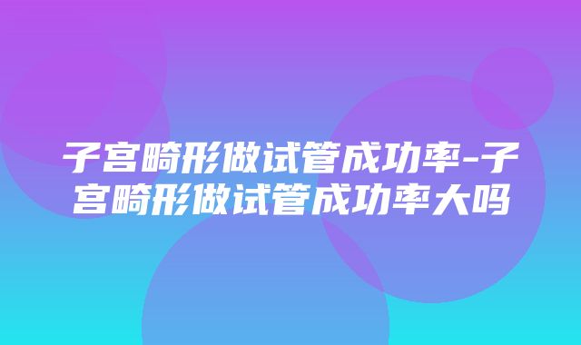 子宫畸形做试管成功率-子宫畸形做试管成功率大吗