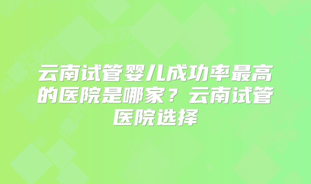 云南试管婴儿成功率最高的医院是哪家？云南试管医院选择