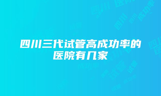 四川三代试管高成功率的医院有几家