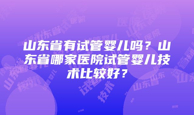 山东省有试管婴儿吗？山东省哪家医院试管婴儿技术比较好？