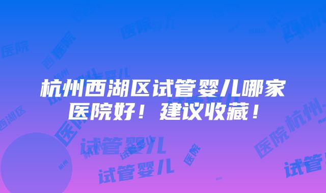 杭州西湖区试管婴儿哪家医院好！建议收藏！