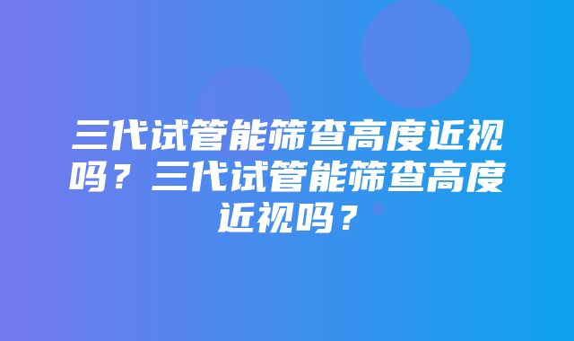 三代试管能筛查高度近视吗？三代试管能筛查高度近视吗？