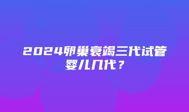 2024卵巢衰竭三代试管婴儿几代？