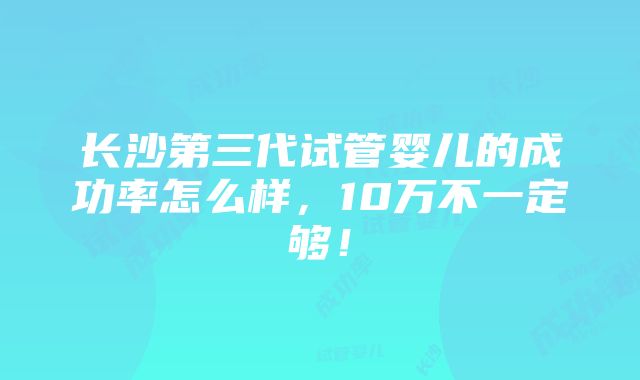 长沙第三代试管婴儿的成功率怎么样，10万不一定够！