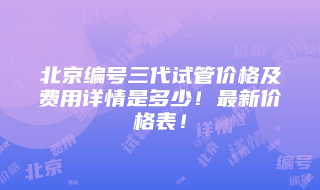 北京编号三代试管价格及费用详情是多少！最新价格表！