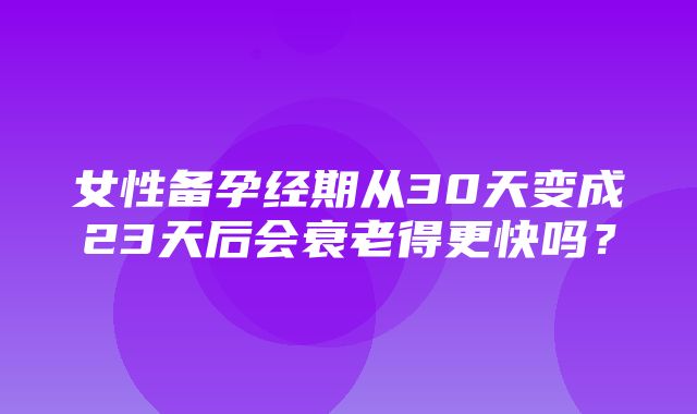 女性备孕经期从30天变成23天后会衰老得更快吗？