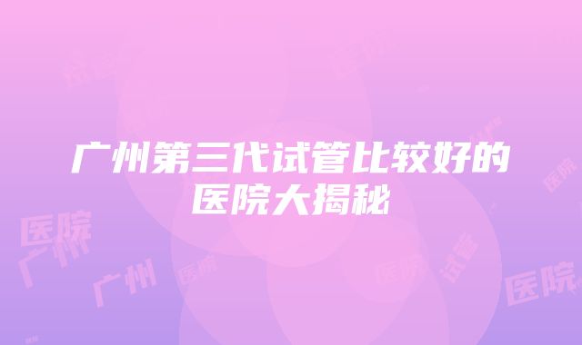 广州第三代试管比较好的医院大揭秘